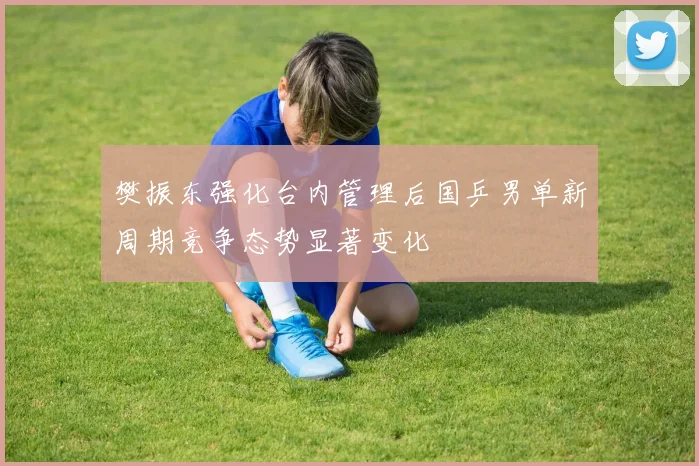 樊振东强化台内管理后国乒男单新周期竞争态势显著变化