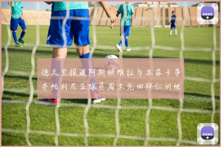 德天空报道阿斯顿维拉与本菲卡争夺帕利尼亚球员周末先回拜仁训练