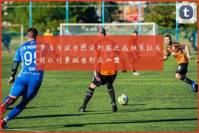 罗马与波尔图谈判接近成功莫拉或将以付费租借形式加盟