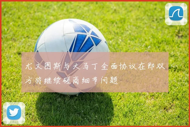 尤文图斯与大马丁全面协议在即双方将继续磋商细节问题