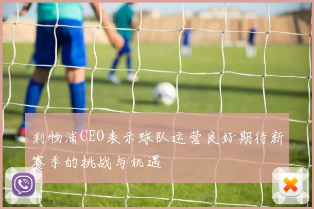 利物浦CEO表示球队运营良好期待新赛季的挑战与机遇