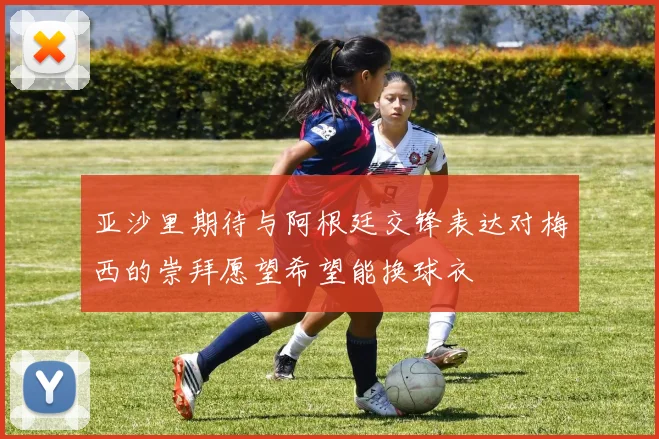 亚沙里期待与阿根廷交锋表达对梅西的崇拜愿望希望能换球衣